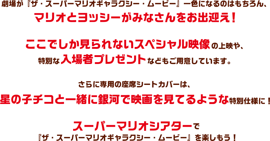 劇場が『ザ・スーパーマリオギャラクシー・ムービー』一色になるのはもちろん、マリオとヨッシーがみなさんをお出迎え！ ここでしか見られないスペシャル映像の上映や、特別な入場者プレゼントなどもご用意しています。 さらに専用の座席シートカバーは、星の子チコと一緒に銀河で映画を見てるような特別仕様に！ スーパーマリオシアターで『ザ・スーパーマリオギャラクシー・ムービー』を楽しもう！