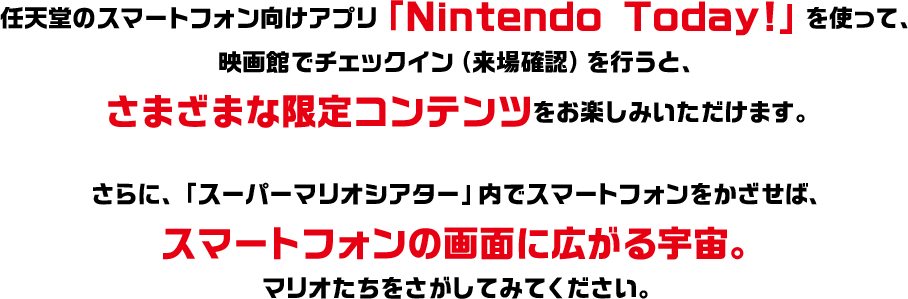 任天堂のスマートフォン向けアプリ「Nintendo Today!」を使って、映画館でチェックイン（来場確認）を行うと、さまざまな限定コンテンツをお楽しみいただけます。さらに、「スーパーマリオシアター」内でスマートフォンをかざせば、スマートフォンの画面に広がる宇宙。マリオたちをさがしてみてください。